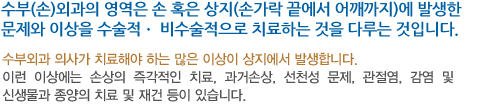 수부(손)외과의 영역은 손 혹은 상지(손가락 끝에서 어깨까지)에 발생한 문제와 이상을 수술적ㆍ 비수술적으로 치료하는 것을 다루는 것입니다.수부외과 의사가 치료해야 하는 많은 이상이 상지에서 발생합니다. 이런 이상에는 손상의 즉각적인 치료, 과거손상, 선천성 문제, 관절염, 감염 및 신생물과 종양의 치료 및 재건 등이 있습니다.