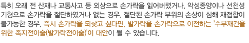 특히 오래 전 산재나 교통사고 등 외상으로 손가락을 잃어버렸거나, 악성종양이나 선천성기형으로 손가락을 절단하였거나 없는 경우, 절단된 손가락 부위의 손상이 심해 재접합이 불가능한 경우, 즉시 손가락을 되찾고 싶다면, 발가락을 손가락으로 이전하는 '수부재건을 위한 족지전이술(발가락전이술)'이 대안이 될 수 있습니다. 