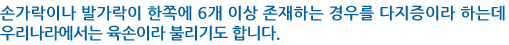 손가락이나 발가락이 한쪽에 6개 이상 존재하는 경우를 다지증이라 하는데 우리나라에서는 육손이라 불리기도 합니다.