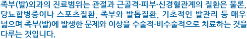 족부(발)외과의 진료범위는 관절과 근골격·피부·신경혈관계의 질환은 물론, 당뇨합병증이나 스포츠질환, 족부와 발톱질환, 기초적인 발관리 등 매우 넓으며 족부(발)에 발생한 문제와 이상을 수술적 비수술적으로 치료하는 것을 다루는 것입니다..