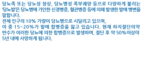 당뇨족 또는 당뇨성 창상, 당뇨병성 족부궤양 등으로 다양하게 불리는 ‘당뇨발’은 당뇨병에 기인한 신경병증, 혈관병증 등에 의해 발생한 발에 병변을 말합니다. 
전체 인구의 10% 가량이 당뇨병으로 시달리고 있으며, 이 중 15~20%가 발에 합병증을 앓고 있습니다. 현재 하지절단의 약 반수가 이러한 당뇨에 의한 합병증으로 발생하며, 절단 후 약 50%이상이 5년 내에 사망하게 됩니다. 