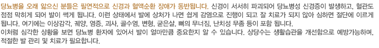 당뇨병을 오래 앓으신 분들은 필연적으로 신경과 혈액순환 장애가 동반됩니다. 신경이 서서히 파괴되어 당뇨병성 신경증이 발생하고, 혈관도 점점 막히게 되어 발이 썩게 됩니다. 이런 상태에서 발에 상처가 나면 쉽게 감염으로 진행이 되고 잘 치료가 되지 않아 심하면 절단에 이르게 됩니다. 여기에는 이상감각, 궤양, 염증, 괴사, 골수염, 변형, 굳은살, 뼈의 무너짐, 난치성 무좀 등이 포함 됩니다.
이처럼 심각한 상황을 보면 당뇨병 환자에 있어서 발이 얼마만큼 중요한지 알 수 있습니다. 상당수는 생활습관을 개선함으로 예방가능하며, 적절한 발 관리 및 치료가 필요합니다. 