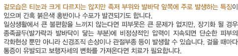 겉모습은 티눈과 크게 다르지는 않지만 족저 부위와 발바닥 앞쪽에 주로 발생하는 특징이 있으며 간혹 붉은색 홍반이나 수포가 발견되기도 합니다.
		일상생활에서 큰 불편함을 느끼지 않는다면 피부못은 큰 문제가 없지만, 장기화 될 경우 종족골두(발가락과 발바닥이 닿는 부분)에 비정상적인 압력이 지속되면 단순한 피부의 각화현상 뿐만 아니라 신경조직 손상이나 관절부종	 등이 발생할 수 있습니다. 걸을 때마다 통증이 유발되고 보행자세의 변화를 가져온다면 치료가 필요합니다.   