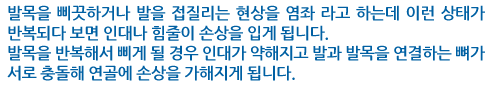 발목을 삐끗하거나 발을 접질리는 현상을 염좌 라고 하는데 이런 상태가 반복되다 보면 인대나 힘줄이 손상을 입게 됩니다. 발목을 반복해서 삐게 될 경우 인대가 약해지고 발과 발목을 연결하는 뼈가 서로 충돌해 연골에 손상을 가해지게 됩니다.