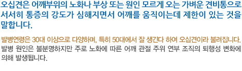 오십견은 어깨부위의 노화나 부상 또는 원인 모르게 오는 가벼운 견비통으로 서서히 통증의 강도가 심해지면서 어깨를 움직이는데 제한이 있는 것을 말합니다. 발병연령은 30대 이상으로 다양하며, 특히 50대에서 잘 생긴다 하여 오십견이라 불려집니다. 발병 원인은 불분명하지만 주로 노화에 따른 어깨 관절 주위 연부 조직의 퇴행성 변화에 의해 발생됩니다.