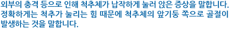 외부의 충격 등으로 인해 척추체가 납작하게 눌러 앉은 증상을 말합니다. 정확하게는 척추가 눌리는 힘 때문에 척추체의 앞기둥 쪽으로 골절이 발생하는 것을 말합니다. 